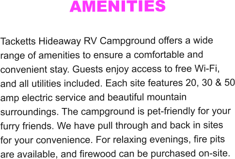 AMENITIES  Tacketts Hideaway RV Campground offers a wide range of amenities to ensure a comfortable and convenient stay. Guests enjoy access to free Wi-Fi, and all utilities included. Each site features 20, 30 & 50 amp electric service and beautiful mountain surroundings. The campground is pet-friendly for your furry friends. We have pull through and back in sites for your convenience. For relaxing evenings, fire pits are available, and firewood can be purchased on-site.