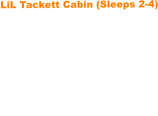 LiL Tackett Cabin (Sleeps 2-4)  •	Queen Bed & Queen Pull Out Couch  •	Bathroom With Full Shower and Linens •	TV •	Kitchen  •	Air Fryer •	Griddle •	Toaster •	Coffee Maker •	Microwave •	Refrigerator •	All Utensils